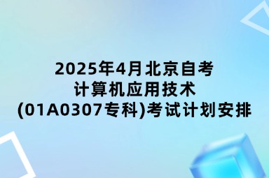 2025年4月北京自考计算机应用技术(01A0307专科)考试计划安排
