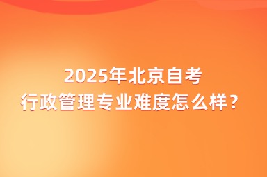 2025年北京自考行政管理专业难度怎么样？