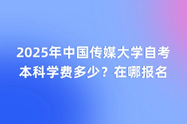 2025年中国传媒大学自考本科学费多少？在哪报名？