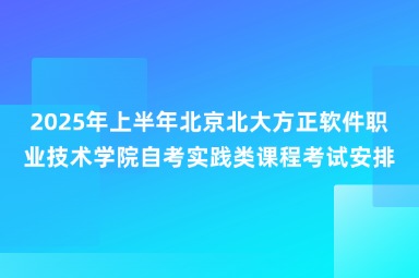 2025年上半年北京北大方正软件职业技术学院自考实践类课程考试安排