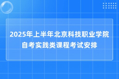 2025年上半年北京科技职业学院自考实践类课程考试安排