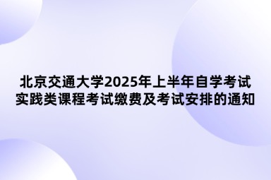 北京交通大学2025年上半年自学考试实践类课程考试缴费及考试安排的通知