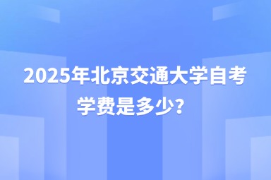 2025年北京交通大学自考学费是多少？